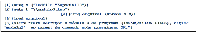 Caixa de texto: [1](setq a (findfile "Espacial10"))
[2](setq b "\\modulo3.lsp")
[3](setq arquivo1 (strcat a b))
[4](load arquivo1)
[5](alert "Para carregar o módulo 3 do programa (INSERÇÃO DOS EIXOS), digite 'modulo3'  no prompt de comando após pressionar OK.")
