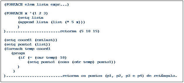 Caixa de texto: (FOREACH elem lista expr...)	
		
(FOREACH x '(1 2 3)
	(setq lista
	(append lista (list (* 5 x)))
	)
).......................retorna (5 10 15)
		
(setq coord1 (entlast))		
(setq ponto1 (list))
(foreach temp coord1
   (progn 
      (if (= (car temp) 10)
	    (setq ponto1 (cons (cdr temp) ponto1))
	)
    )
)........................retorna os pontos (p1, p2, p3 e p4) de retângulo.
