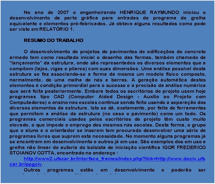 Caixa de texto: No ano de 2007 o engenheirando HENRIQUE RAYMUNDO iniciou o desenvolvimento da parte gráfica para entradas de programa de grelha equivalente e elementos pré-fabricados. Já obteve alguns resultados como pode ser visto em RELATÓRIO 1.

RESUMO DO TRABALHO

O desenvolvimento de projetos de pavimentos de edificações de concreto armado tem como resultado inicial o desenho das formas, também chamado de “lançamento” da estrutura, onde são representados os diversos elementos que a compõem (lajes, vigas e pilares) com suas dimensões. Uma análise possível desta estrutura se faz associando-se a forma da mesma um modelo físico composto, normalmente, de uma malha de nós e barras. A geração automática destes elementos é condição primordial para o sucesso e a precisão da análise numérica que será feita posteriormente. Embora todos os escritórios de projeto usem hoje programas tipo CAD (Computer Aided Design - Auxílio ao Projeto com Computadores) o ensino nas escolas continua sendo feito usando a separação dos diversos elementos da estrutura. Isto se dá, exatamente, por falta de ferramentas que permitem a análise da estrutura (no caso o pavimento) como um todo. Os programas comerciais usados pelos escritórios de projeto têm custo muito elevado, o que impede o emprego dos mesmos nas escolas. Desta forma, o grupo que o aluno e o orientador se inserem tem procurado desenvolver uma série de programas livres que suprem esta necessidade. No momento alguns programas já se encontram em desenvolvimento e outros já em uso. São exemplos dos em uso a grelha não linear de autoria do bolsista de iniciação científica IGOR FREDERICO STOIANOV COTTA, encontrado no endereço :
http://www2.ufscar.br/interface_frames/index.php?link=http://www.deciv.ufscar.br/ppgciv. 
Outros programas estão em desenvolvimento e poderão ser complementados pelos contidos neste projeto.

